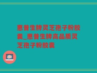 惠普生牌灵芝孢子粉胶囊_惠普生牌高品质灵芝孢子粉胶囊