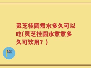 灵芝桂圆煮水多久可以吃(灵芝桂圆水煮煮多久可饮用？)