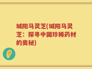 城阳马灵芝(城阳马灵芝：探寻中国珍稀药材的奥秘)
