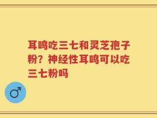 耳鸣吃三七和灵芝孢子粉？神经性耳鸣可以吃三七粉吗