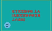 吃了灵芝孢子粉 上火(食用灵芝孢子粉引发上火症状)