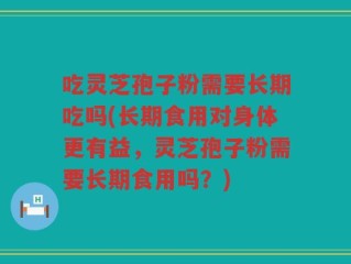 吃灵芝孢子粉需要长期吃吗(长期食用对身体更有益，灵芝孢子粉需要长期食用吗？)