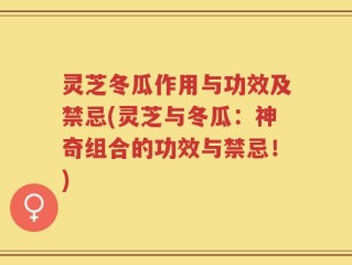 灵芝冬瓜作用与功效及禁忌(灵芝与冬瓜：神奇组合的功效与禁忌！)