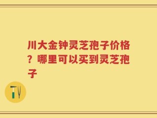 川大金钟灵芝孢子价格？哪里可以买到灵芝孢子