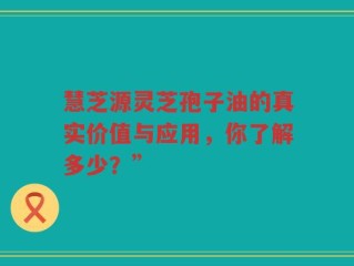 慧芝源灵芝孢子油的真实价值与应用，你了解多少？”