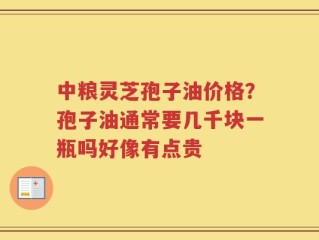 中粮灵芝孢子油价格？孢子油通常要几千块一瓶吗好像有点贵