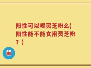 阳性可以喝灵芝粉么(阳性能不能食用灵芝粉？)