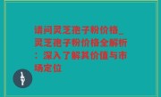 请问灵芝孢子粉价格_灵芝孢子粉价格全解析：深入了解其价值与市场定位