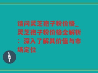 请问灵芝孢子粉价格_灵芝孢子粉价格全解析：深入了解其价值与市场定位