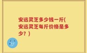 安远灵芝多少钱一斤(安远灵芝每斤价格是多少？)
