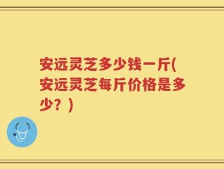 安远灵芝多少钱一斤(安远灵芝每斤价格是多少？)