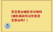 灵芝煮水哺乳可以喝吗(哺乳期间可以饮用灵芝煮水吗？)
