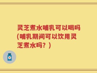 灵芝煮水哺乳可以喝吗(哺乳期间可以饮用灵芝煮水吗？)