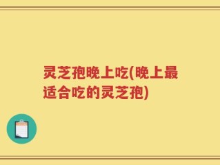 灵芝孢晚上吃(晚上最适合吃的灵芝孢)