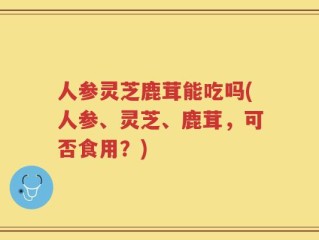 人参灵芝鹿茸能吃吗(人参、灵芝、鹿茸，可否食用？)