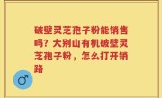 破壁灵芝孢子粉能销售吗？大别山有机破壁灵芝孢子粉，怎么打开销路