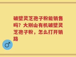 破壁灵芝孢子粉能销售吗？大别山有机破壁灵芝孢子粉，怎么打开销路