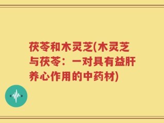 茯苓和木灵芝(木灵芝与茯苓：一对具有益肝养心作用的中药材)