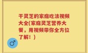 干灵芝的家庭吃法视频大全(家庭灵芝营养大餐，用视频带你全方位了解！)