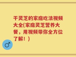 干灵芝的家庭吃法视频大全(家庭灵芝营养大餐，用视频带你全方位了解！)