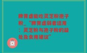 脾胃虚能吃灵芝粉孢子粉_“脾胃虚弱者适用：灵芝粉与孢子粉的益处及食用建议”
