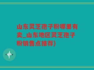 山东灵芝孢子粉哪里有卖_山东地区灵芝孢子粉销售点推荐)