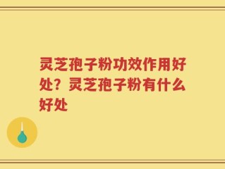 灵芝孢子粉功效作用好处？灵芝孢子粉有什么好处