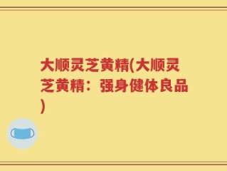 大顺灵芝黄精(大顺灵芝黄精：强身健体良品)