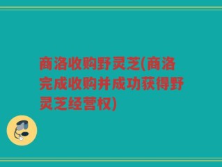 商洛收购野灵芝(商洛完成收购并成功获得野灵芝经营权)