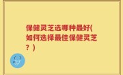 保健灵芝选哪种最好(如何选择最佳保健灵芝？)