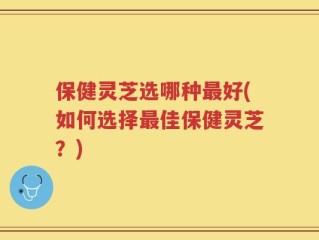 保健灵芝选哪种最好(如何选择最佳保健灵芝？)