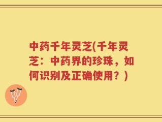 中药千年灵芝(千年灵芝：中药界的珍珠，如何识别及正确使用？)