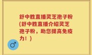 舒中胜直播灵芝孢子粉(舒中胜直播介绍灵芝孢子粉，助您提高免疫力！)