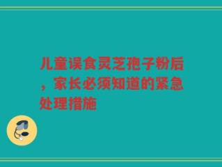 儿童误食灵芝孢子粉后，家长必须知道的紧急处理措施