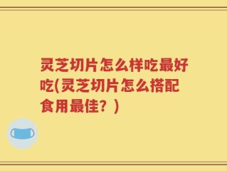 灵芝切片怎么样吃最好吃(灵芝切片怎么搭配食用最佳？)