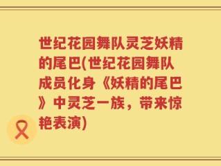世纪花园舞队灵芝妖精的尾巴(世纪花园舞队成员化身《妖精的尾巴》中灵芝一族，带来惊艳表演)