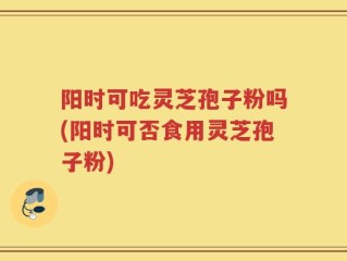 阳时可吃灵芝孢子粉吗(阳时可否食用灵芝孢子粉)