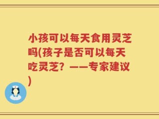 小孩可以每天食用灵芝吗(孩子是否可以每天吃灵芝？——专家建议)