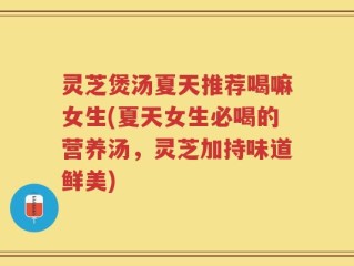 灵芝煲汤夏天推荐喝嘛女生(夏天女生必喝的营养汤，灵芝加持味道鲜美)