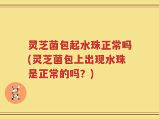 灵芝菌包起水珠正常吗(灵芝菌包上出现水珠是正常的吗？)