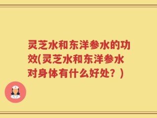 灵芝水和东洋参水的功效(灵芝水和东洋参水对身体有什么好处？)