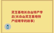 灵芝基地长白山特产李总(长白山灵芝基地特产经理李的故事)