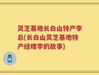 灵芝基地长白山特产李总(长白山灵芝基地特产经理李的故事)