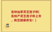 吉林仙草灵芝孢子粉(吉林产灵芝孢子粉上市，助您健康养生！)