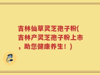 吉林仙草灵芝孢子粉(吉林产灵芝孢子粉上市，助您健康养生！)