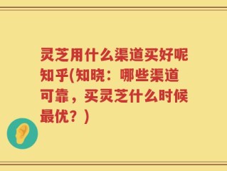 灵芝用什么渠道买好呢知乎(知晓：哪些渠道可靠，买灵芝什么时候最优？)