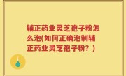 辅正药业灵芝孢子粉怎么泡(如何正确泡制辅正药业灵芝孢子粉？)