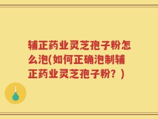 辅正药业灵芝孢子粉怎么泡(如何正确泡制辅正药业灵芝孢子粉？)
