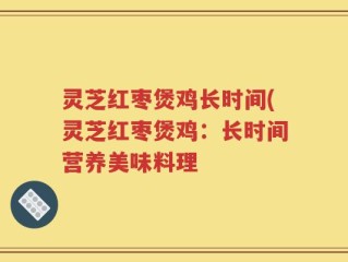 灵芝红枣煲鸡长时间(灵芝红枣煲鸡：长时间营养美味料理