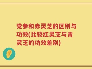 党参和赤灵芝的区别与功效(比较红灵芝与青灵芝的功效差别)